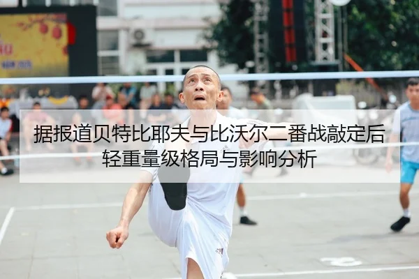 据报道贝特比耶夫与比沃尔二番战敲定后轻重量级格局与影响分析